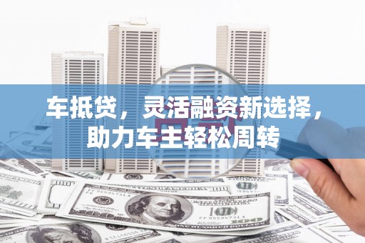 乌海车抵贷，灵活融资新选择，助力车主轻松周转