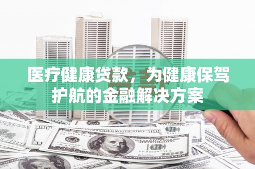 乌海医疗健康贷款，为健康保驾护航的金融解决方案